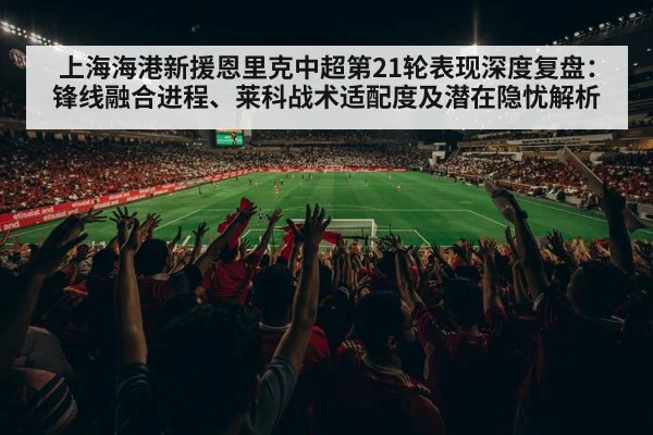 上海海港新援恩里克中超第21轮表现深度复盘：锋线融合进程、莱科战术适配度及潜在隐忧解析